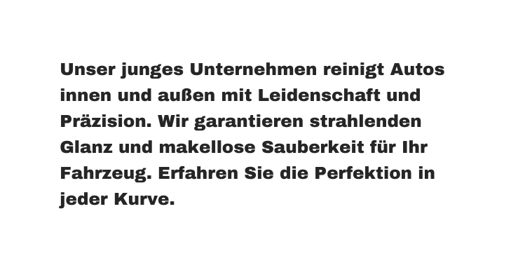 Unser junges Unternehmen reinigt Autos innen und außen mit Leidenschaft und Präzision Wir garantieren strahlenden Glanz und makellose Sauberkeit für Ihr Fahrzeug Erfahren Sie die Perfektion in jeder Kurve